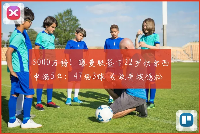 5000万镑!曝曼联签下22岁切尔西中场5年:47场3球 或放弃埃德松