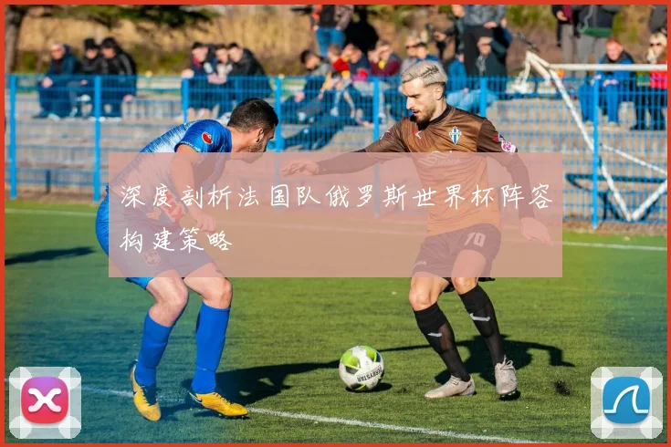 深度剖析法国队俄罗斯世界杯阵容构建策略