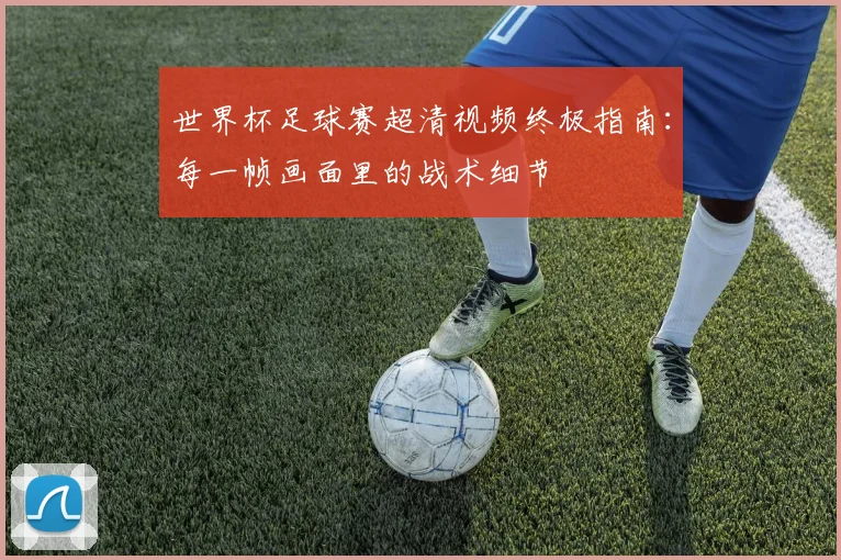 世界杯足球赛超清视频终极指南：每一帧画面里的战术细节