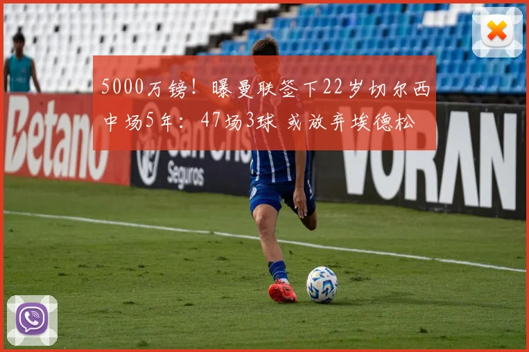 5000万镑!曝曼联签下22岁切尔西中场5年:47场3球 或放弃埃德松