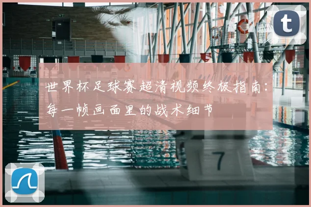 世界杯足球赛超清视频终极指南:每一帧画面里的战术细节