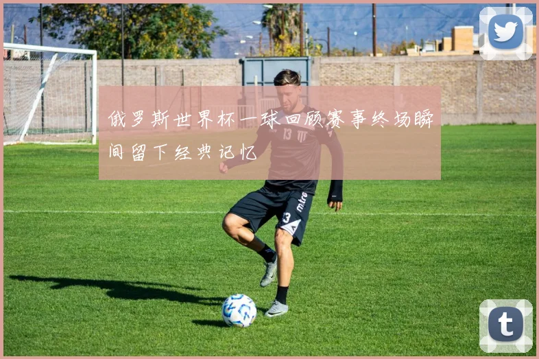 俄罗斯世界杯一球回顾赛事终场瞬间留下经典记忆