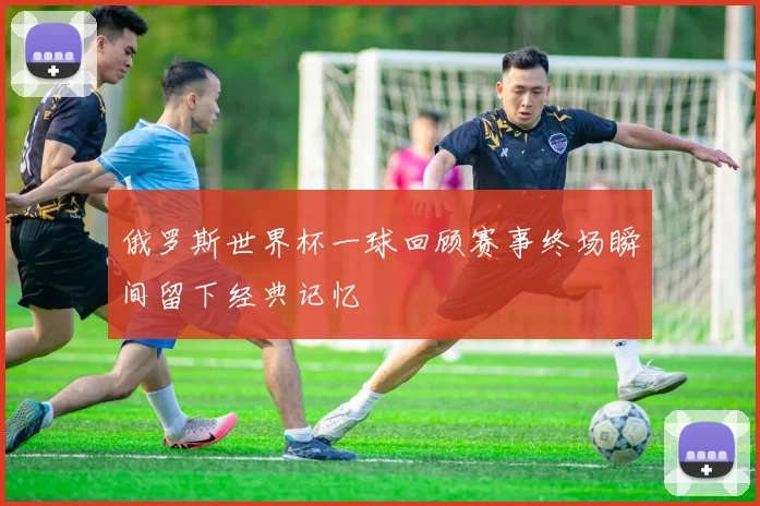 俄罗斯世界杯一球回顾赛事终场瞬间留下经典记忆