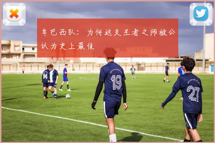 年巴西队:为何这支王者之师被公认为史上最佳