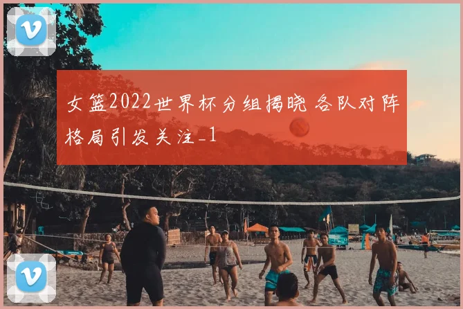 女篮2022世界杯分组揭晓 各队对阵格局引发关注_1