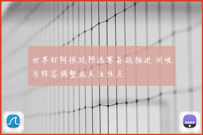 世界杯阿根廷预选赛备战推进 训练与阵容调整成关注焦点