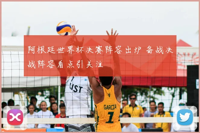 阿根廷世界杯决赛阵容出炉 备战决战阵容看点引关注