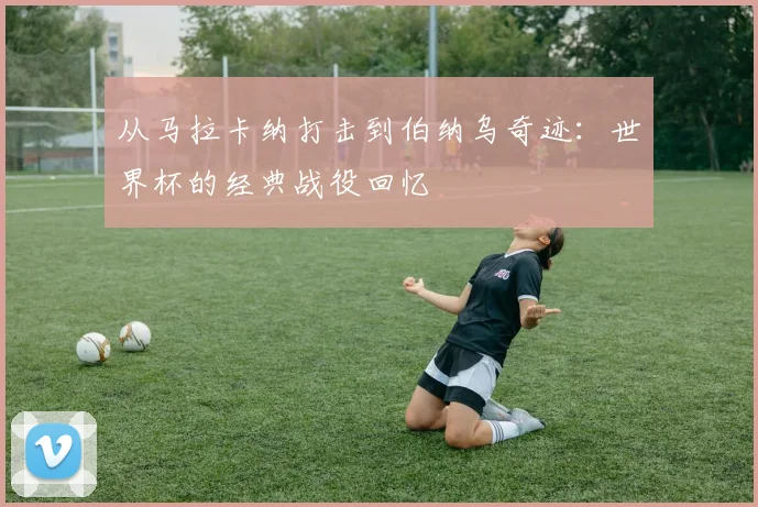 从马拉卡纳打击到伯纳乌奇迹：世界杯的经典战役回忆