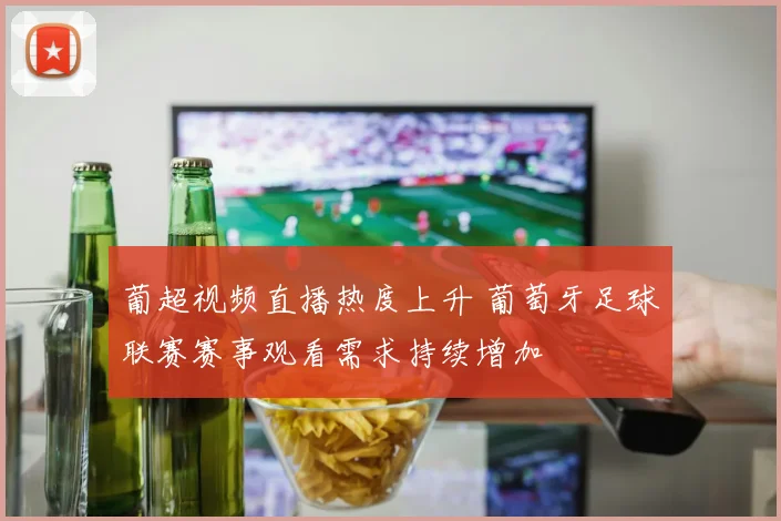 葡超视频直播热度上升 葡萄牙足球联赛赛事观看需求持续增加