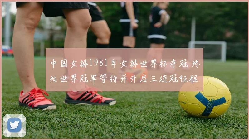 中国女排1981年女排世界杯夺冠 终结世界冠军等待并开启三连冠征程