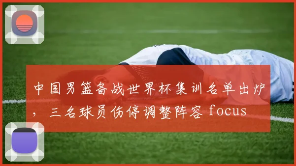 中国男篮备战世界杯集训名单出炉，三名球员伤停调整阵容 focus