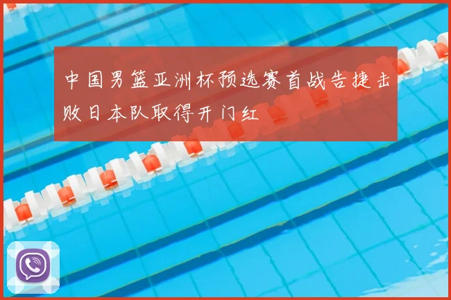 中国男篮亚洲杯预选赛首战告捷击败日本队取得开门红