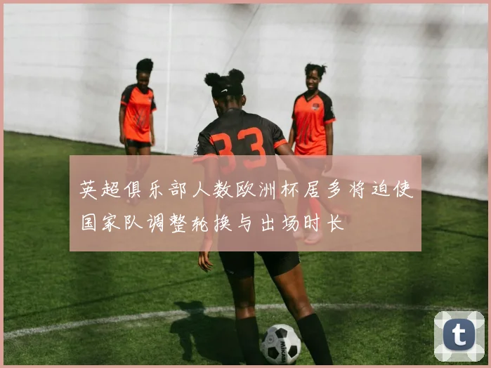 英超俱乐部人数欧洲杯居多将迫使国家队调整轮换与出场时长