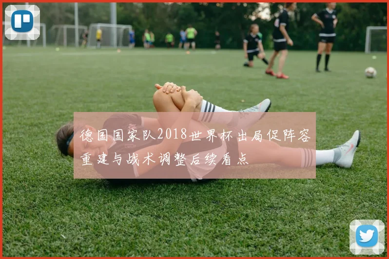 德国国家队2018世界杯出局促阵容重建与战术调整后续看点