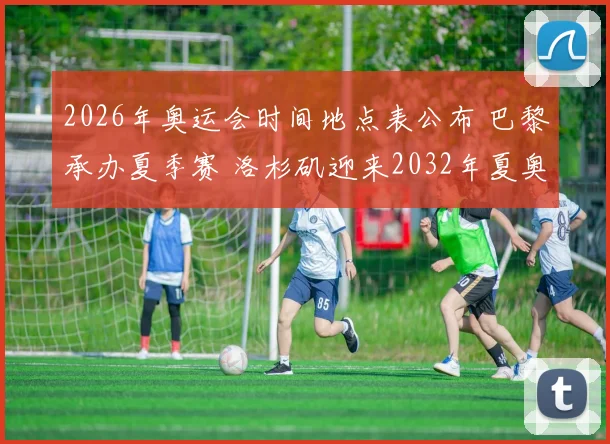 2026年奥运会时间地点表公布 巴黎承办夏季赛 洛杉矶迎来2032年夏奥会