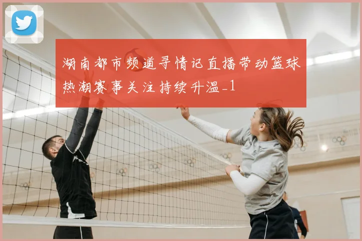 湖南都市频道寻情记直播带动篮球热潮赛事关注持续升温_1