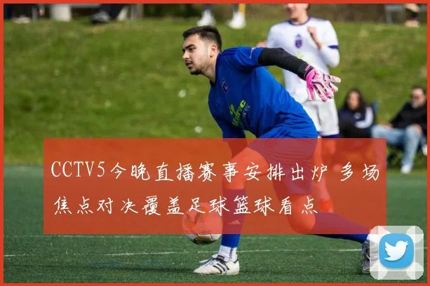 CCTV5今晚直播赛事安排出炉 多场焦点对决覆盖足球篮球看点