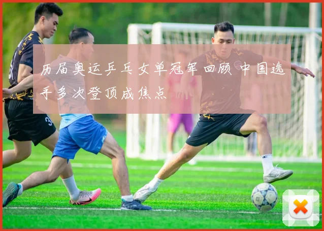 历届奥运乒乓女单冠军回顾 中国选手多次登顶成焦点