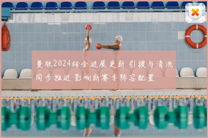 曼联2024转会进展更新 引援与清洗同步推进 影响新赛季阵容配置