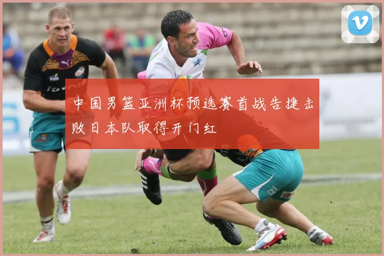 中国男篮亚洲杯预选赛首战告捷击败日本队取得开门红