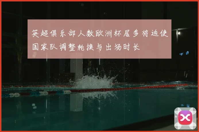 英超俱乐部人数欧洲杯居多将迫使国家队调整轮换与出场时长