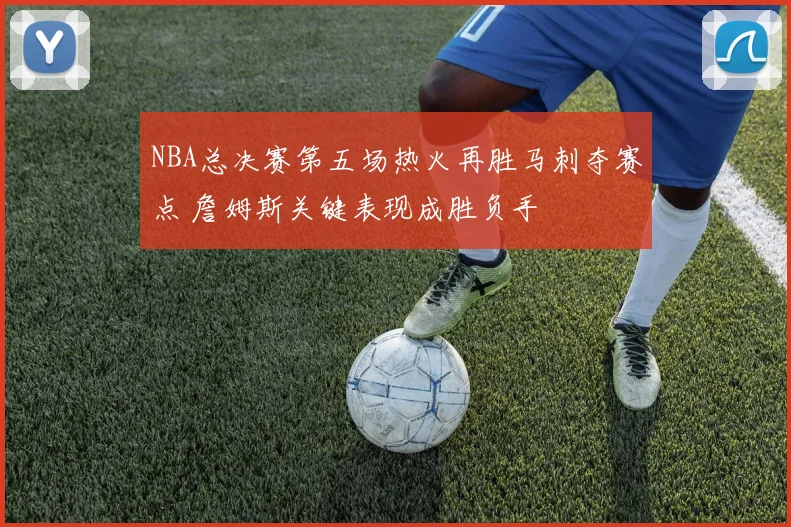 NBA总决赛第五场热火再胜马刺夺赛点 詹姆斯关键表现成胜负手