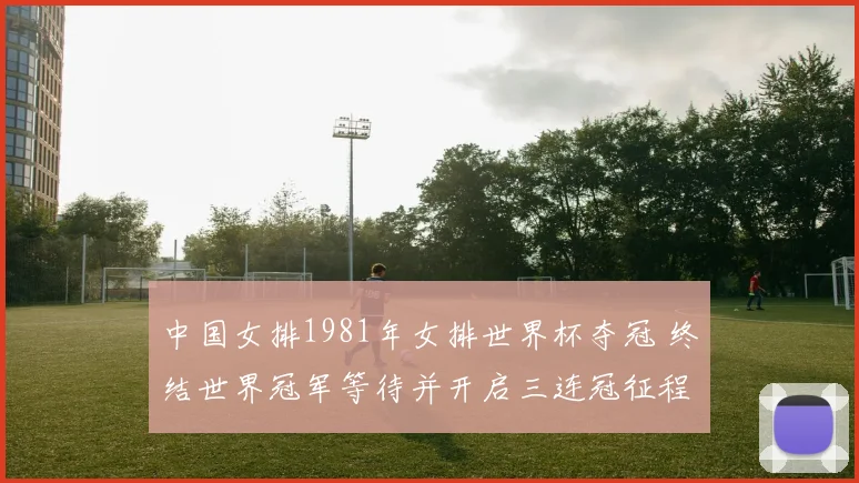中国女排1981年女排世界杯夺冠 终结世界冠军等待并开启三连冠征程