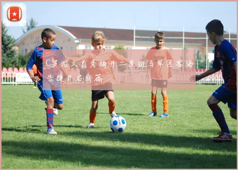 C罗尤文首秀梅开二度斑马军团客场告捷开启新篇