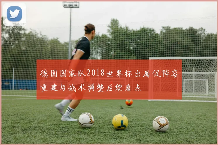 德国国家队2018世界杯出局促阵容重建与战术调整后续看点