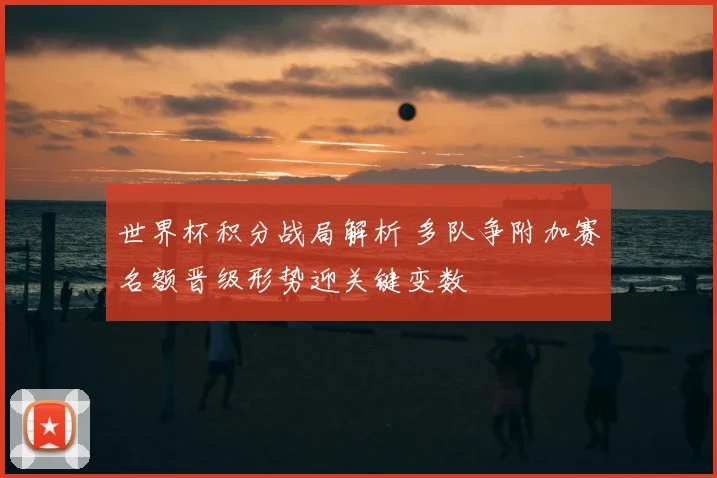 世界杯积分战局解析 多队争附加赛名额晋级形势迎关键变数