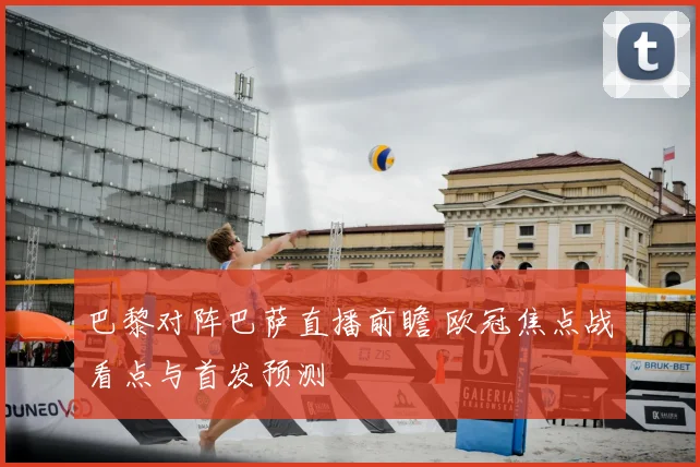 巴黎对阵巴萨直播前瞻 欧冠焦点战看点与首发预测