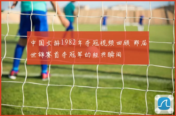 中国女排1982年夺冠视频回顾 那届世锦赛首夺冠军的经典瞬间