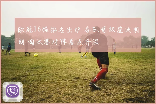 欧冠16强排名出炉 各队晋级座次明朗 淘汰赛对阵看点升温