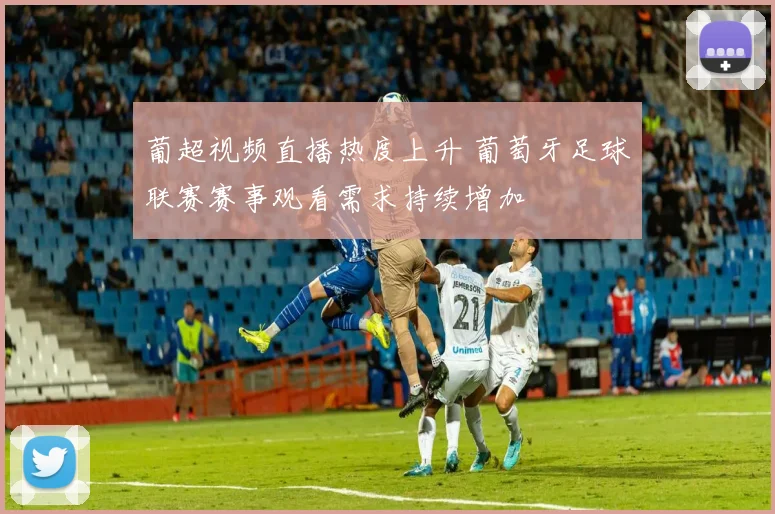 葡超视频直播热度上升 葡萄牙足球联赛赛事观看需求持续增加