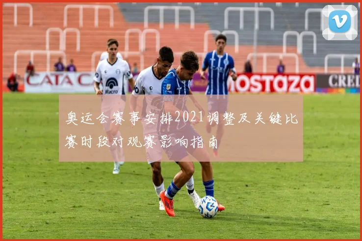 奥运会赛事安排2021调整及关键比赛时段对观赛影响指南