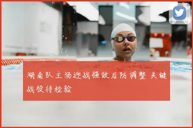 湖南队主场迎战强敌后防调整 关键战役待检验