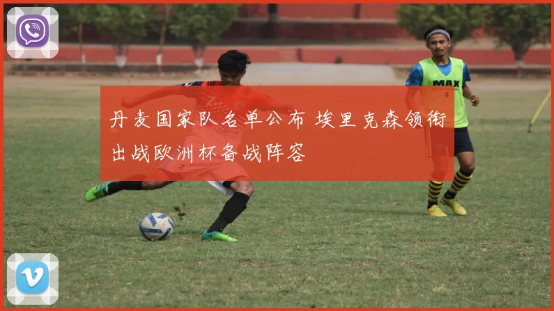 丹麦国家队名单公布 埃里克森领衔出战欧洲杯备战阵容