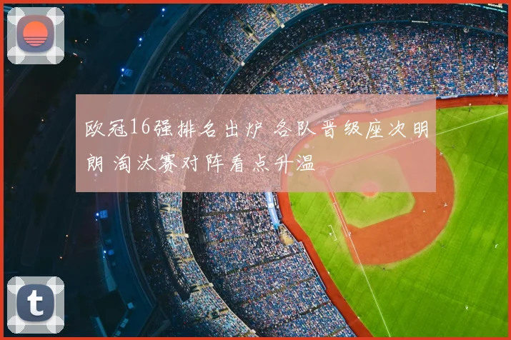 欧冠16强排名出炉 各队晋级座次明朗 淘汰赛对阵看点升温