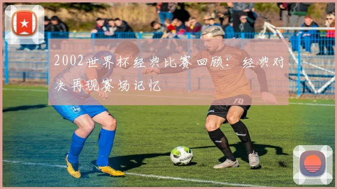 2002世界杯经典比赛回顾：经典对决再现赛场记忆