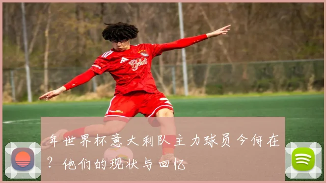 年世界杯意大利队主力球员今何在？他们的现状与回忆