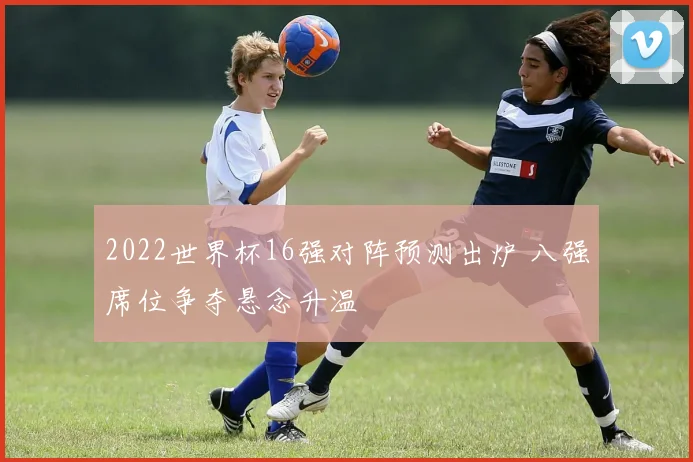 2022世界杯16强对阵预测出炉 八强席位争夺悬念升温