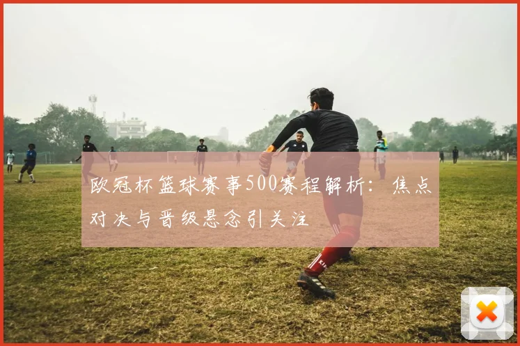 欧冠杯篮球赛事500赛程解析：焦点对决与晋级悬念引关注