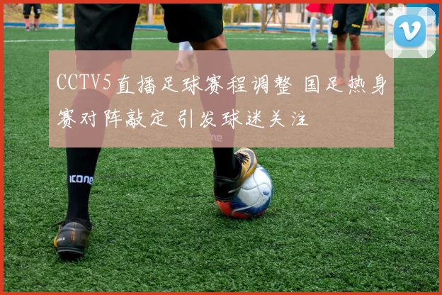 CCTV5直播足球赛程调整 国足热身赛对阵敲定 引发球迷关注