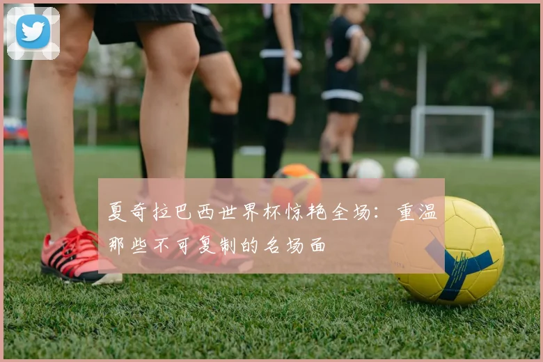 夏奇拉巴西世界杯惊艳全场：重温那些不可复制的名场面